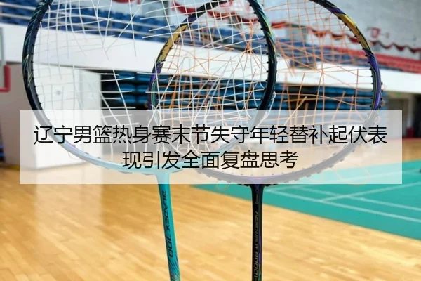辽宁男篮热身赛末节失守年轻替补起伏表现引发全面复盘思考